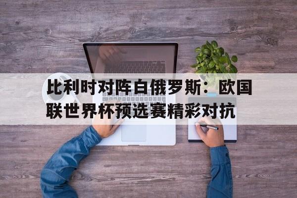 比利时对阵白俄罗斯：欧国联世界杯预选赛精彩对抗的简单介绍
