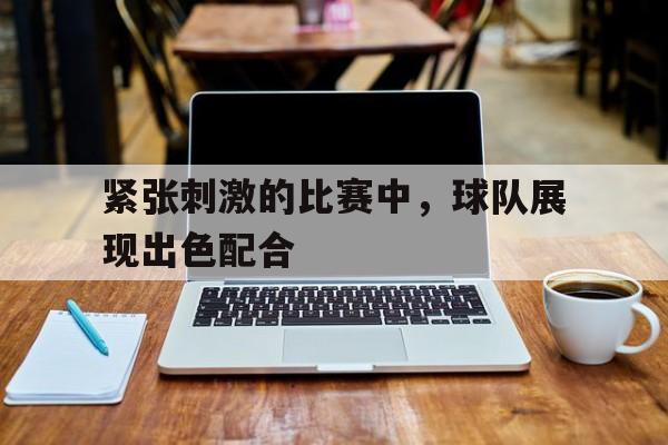 紧张刺激的比赛中，球队展现出色配合
