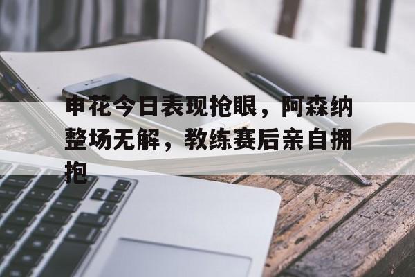 申花今日表现抢眼，阿森纳整场无解，教练赛后亲自拥抱