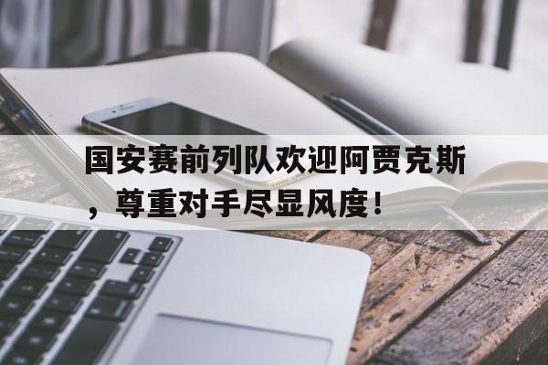国安赛前列队欢迎阿贾克斯，尊重对手尽显风度！