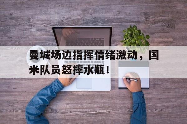 曼城场边指挥情绪激动，国米队员怒摔水瓶！