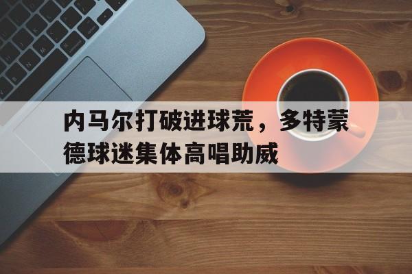 内马尔打破进球荒，多特蒙德球迷集体高唱助威内马尔多大年纪