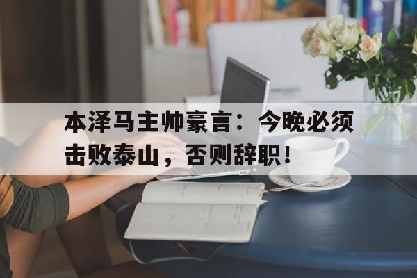 本泽马主帅豪言：今晚必须击败泰山，否则辞职！